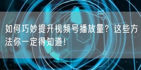 如何巧妙提升视频号播放量？这些方法你一定得知道！