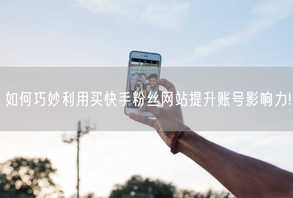 如何巧妙利用买快手粉丝网站提升账号影响力!